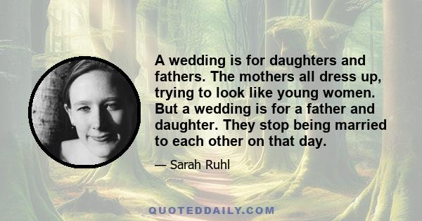 A wedding is for daughters and fathers. The mothers all dress up, trying to look like young women. But a wedding is for a father and daughter. They stop being married to each other on that day.