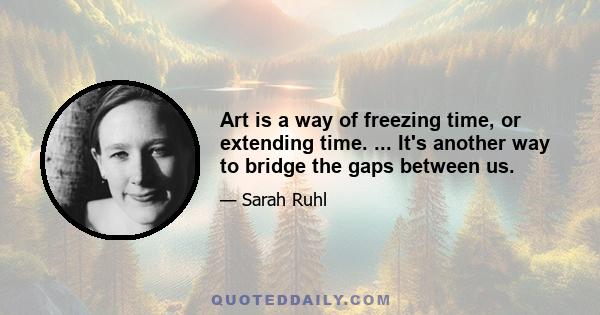 Art is a way of freezing time, or extending time. ... It's another way to bridge the gaps between us.