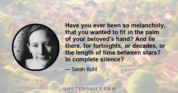 Have you ever been so melancholy, that you wanted to fit in the palm of your beloved's hand? And lie there, for fortnights, or decades, or the length of time between stars? In complete silence?