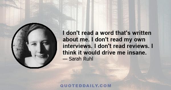 I don't read a word that's written about me. I don't read my own interviews. I don't read reviews. I think it would drive me insane.