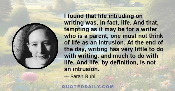 I found that life intruding on writing was, in fact, life. And that, tempting as it may be for a writer who is a parent, one must not think of life as an intrusion. At the end of the day, writing has very little to do