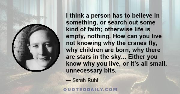 I think a person has to believe in something, or search out some kind of faith; otherwise life is empty, nothing. How can you live not knowing why the cranes fly, why children are born, why there are stars in the sky... 