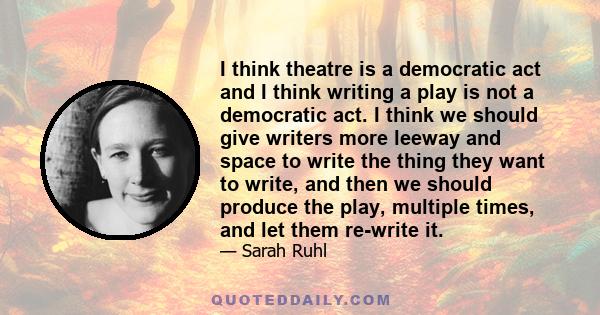 I think theatre is a democratic act and I think writing a play is not a democratic act. I think we should give writers more leeway and space to write the thing they want to write, and then we should produce the play,