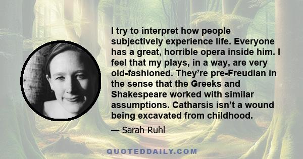 I try to interpret how people subjectively experience life. Everyone has a great, horrible opera inside him. I feel that my plays, in a way, are very old-fashioned. They’re pre-Freudian in the sense that the Greeks and