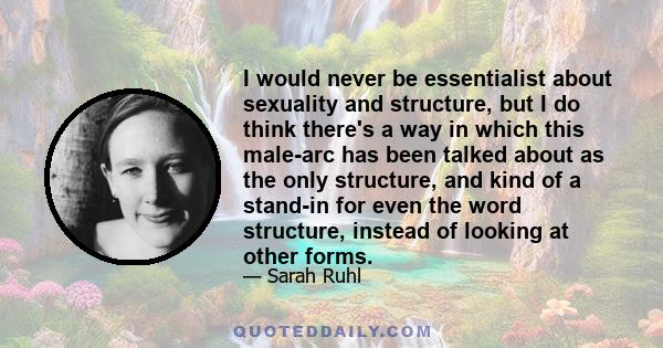 I would never be essentialist about sexuality and structure, but I do think there's a way in which this male-arc has been talked about as the only structure, and kind of a stand-in for even the word structure, instead