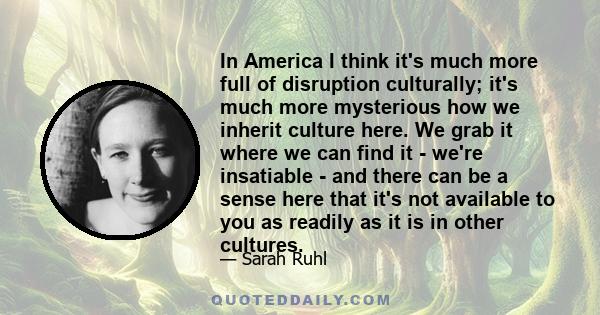 In America I think it's much more full of disruption culturally; it's much more mysterious how we inherit culture here. We grab it where we can find it - we're insatiable - and there can be a sense here that it's not