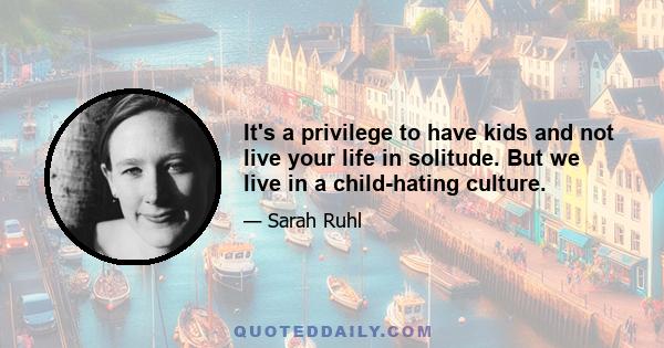 It's a privilege to have kids and not live your life in solitude. But we live in a child-hating culture.