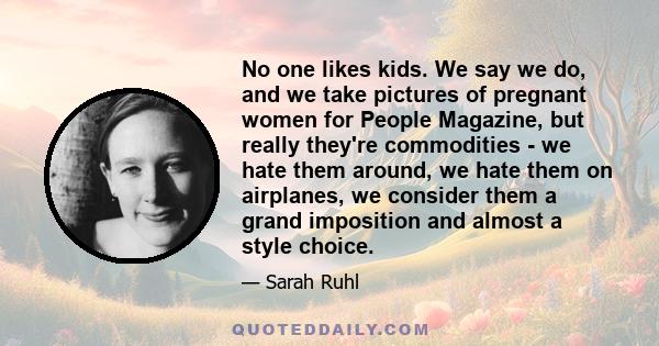 No one likes kids. We say we do, and we take pictures of pregnant women for People Magazine, but really they're commodities - we hate them around, we hate them on airplanes, we consider them a grand imposition and