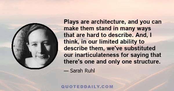 Plays are architecture, and you can make them stand in many ways that are hard to describe. And, I think, in our limited ability to describe them, we've substituted our inarticulateness for saying that there's one and