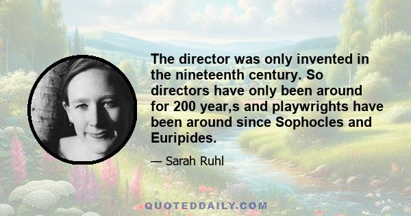 The director was only invented in the nineteenth century. So directors have only been around for 200 year,s and playwrights have been around since Sophocles and Euripides.