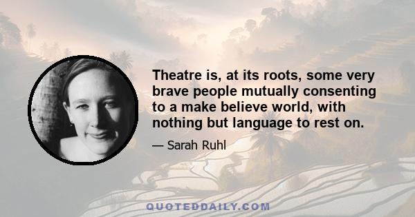 Theatre is, at its roots, some very brave people mutually consenting to a make believe world, with nothing but language to rest on.