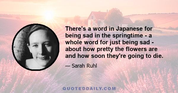 There's a word in Japanese for being sad in the springtime - a whole word for just being sad - about how pretty the flowers are and how soon they're going to die.