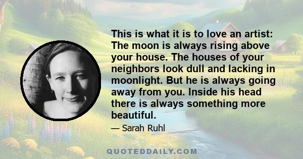 This is what it is to love an artist: The moon is always rising above your house. The houses of your neighbors look dull and lacking in moonlight. But he is always going away from you. Inside his head there is always