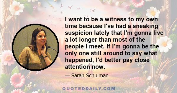 I want to be a witness to my own time because I've had a sneaking suspicion lately that I'm gonna live a lot longer than most of the people I meet. If I'm gonna be the only one still around to say what happened, I'd