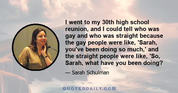 I went to my 30th high school reunion, and I could tell who was gay and who was straight because the gay people were like, 'Sarah, you've been doing so much,' and the straight people were like, 'So, Sarah, what have you 