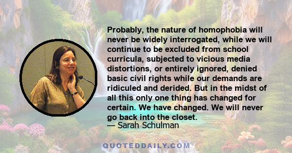 Probably, the nature of homophobia will never be widely interrogated, while we will continue to be excluded from school curricula, subjected to vicious media distortions, or entirely ignored, denied basic civil rights