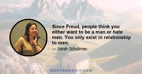 Since Freud, people think you either want to be a man or hate men. You only exist in relationship to men.