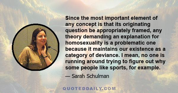 Since the most important element of any concept is that its originating question be appropriately framed, any theory demanding an explanation for homosexuality is a problematic one because it maintains our existence as