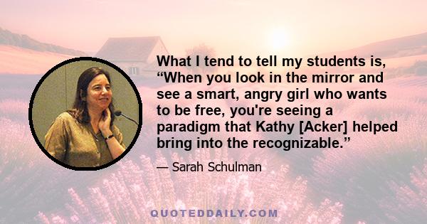 What I tend to tell my students is, “When you look in the mirror and see a smart, angry girl who wants to be free, you're seeing a paradigm that Kathy [Acker] helped bring into the recognizable.”