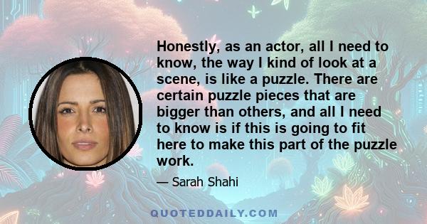 Honestly, as an actor, all I need to know, the way I kind of look at a scene, is like a puzzle. There are certain puzzle pieces that are bigger than others, and all I need to know is if this is going to fit here to make 