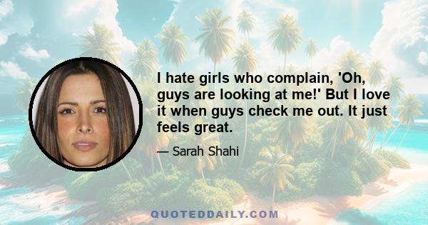 I hate girls who complain, 'Oh, guys are looking at me!' But I love it when guys check me out. It just feels great.