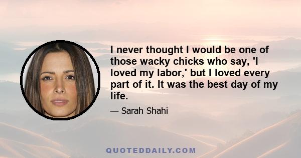 I never thought I would be one of those wacky chicks who say, 'I loved my labor,' but I loved every part of it. It was the best day of my life.