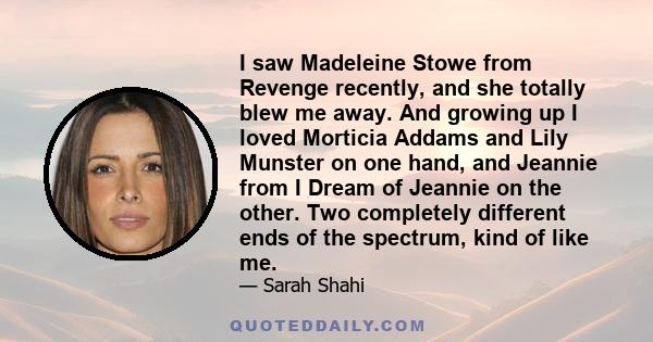 I saw Madeleine Stowe from Revenge recently, and she totally blew me away. And growing up I loved Morticia Addams and Lily Munster on one hand, and Jeannie from I Dream of Jeannie on the other. Two completely different