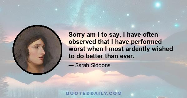 Sorry am I to say, I have often observed that I have performed worst when I most ardently wished to do better than ever.