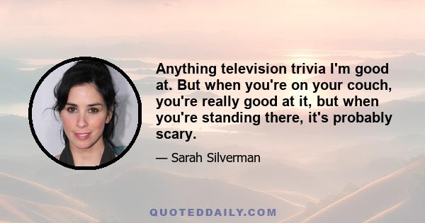 Anything television trivia I'm good at. But when you're on your couch, you're really good at it, but when you're standing there, it's probably scary.