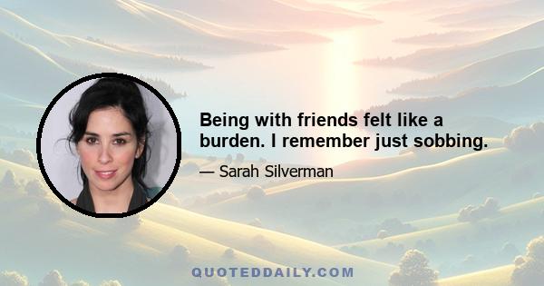 Being with friends felt like a burden. I remember just sobbing.