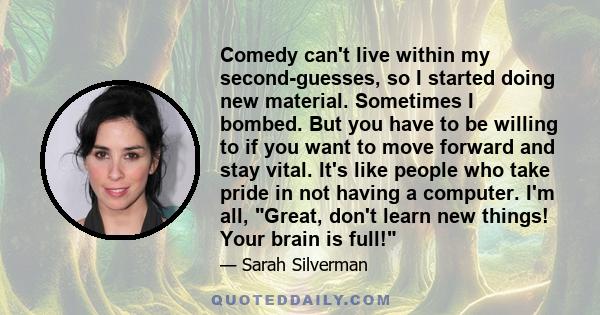 Comedy can't live within my second-guesses, so I started doing new material. Sometimes I bombed. But you have to be willing to if you want to move forward and stay vital. It's like people who take pride in not having a