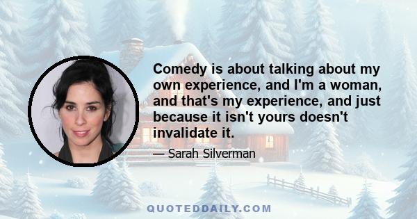 Comedy is about talking about my own experience, and I'm a woman, and that's my experience, and just because it isn't yours doesn't invalidate it.