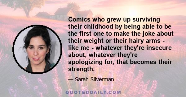 Comics who grew up surviving their childhood by being able to be the first one to make the joke about their weight or their hairy arms - like me - whatever they're insecure about, whatever they're apologizing for, that