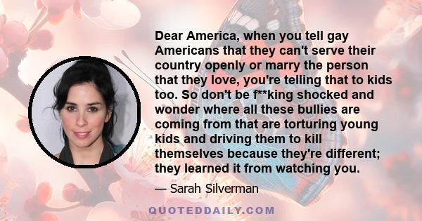 Dear America, when you tell gay Americans that they can't serve their country openly or marry the person that they love, you're telling that to kids too. So don't be f**king shocked and wonder where all these bullies