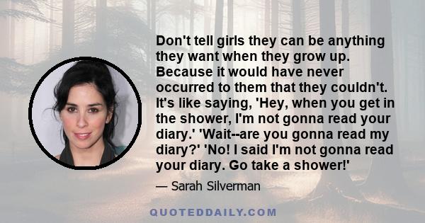 Don't tell girls they can be anything they want when they grow up. Because it would have never occurred to them that they couldn't. It's like saying, 'Hey, when you get in the shower, I'm not gonna read your diary.'