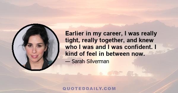 Earlier in my career, I was really tight, really together, and knew who I was and I was confident. I kind of feel in between now.