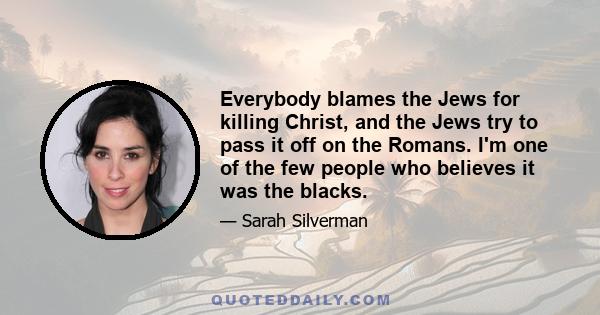 Everybody blames the Jews for killing Christ, and the Jews try to pass it off on the Romans. I'm one of the few people who believes it was the blacks.