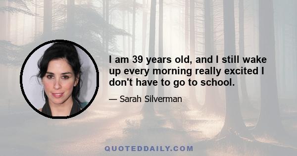 I am 39 years old, and I still wake up every morning really excited I don't have to go to school.