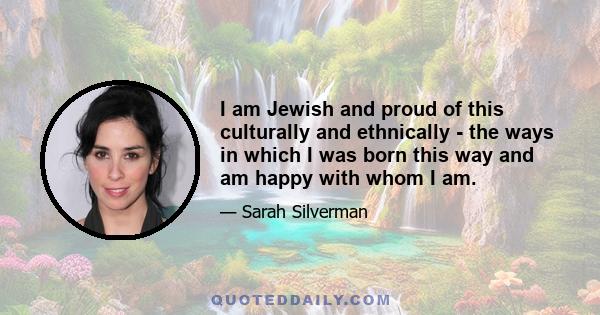 I am Jewish and proud of this culturally and ethnically - the ways in which I was born this way and am happy with whom I am.