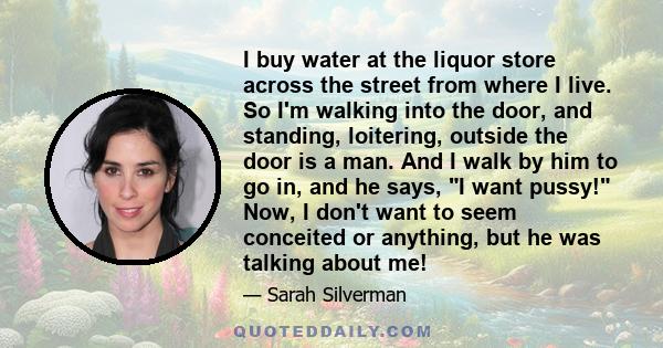 I buy water at the liquor store across the street from where I live. So I'm walking into the door, and standing, loitering, outside the door is a man. And I walk by him to go in, and he says, I want pussy! Now, I don't