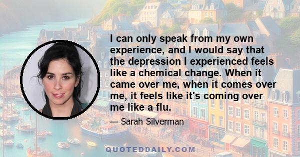 I can only speak from my own experience, and I would say that the depression I experienced feels like a chemical change. When it came over me, when it comes over me, it feels like it's coming over me like a flu.