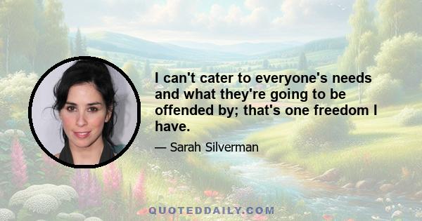 I can't cater to everyone's needs and what they're going to be offended by; that's one freedom I have.