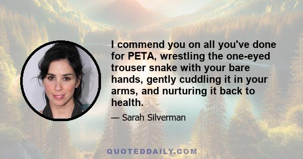 I commend you on all you've done for PETA, wrestling the one-eyed trouser snake with your bare hands, gently cuddling it in your arms, and nurturing it back to health.