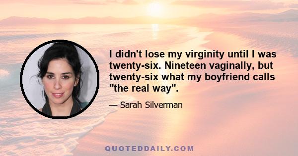 I didn't lose my virginity until I was twenty-six. Nineteen vaginally, but twenty-six what my boyfriend calls the real way.