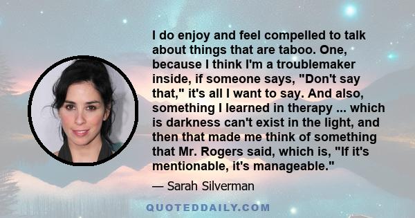 I do enjoy and feel compelled to talk about things that are taboo. One, because I think I'm a troublemaker inside, if someone says, Don't say that, it's all I want to say. And also, something I learned in therapy ...