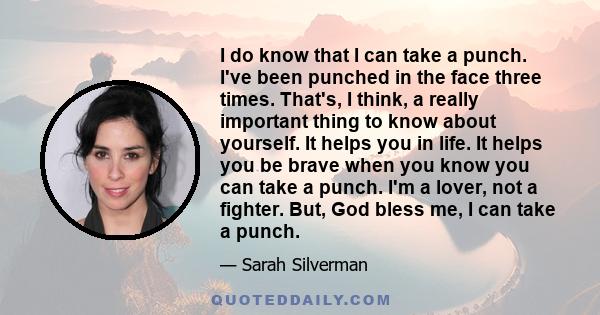 I do know that I can take a punch. I've been punched in the face three times. That's, I think, a really important thing to know about yourself. It helps you in life. It helps you be brave when you know you can take a