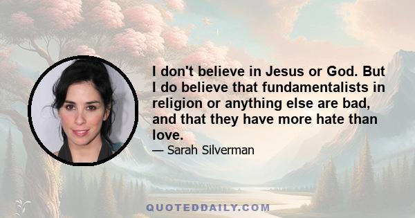 I don't believe in Jesus or God. But I do believe that fundamentalists in religion or anything else are bad, and that they have more hate than love.