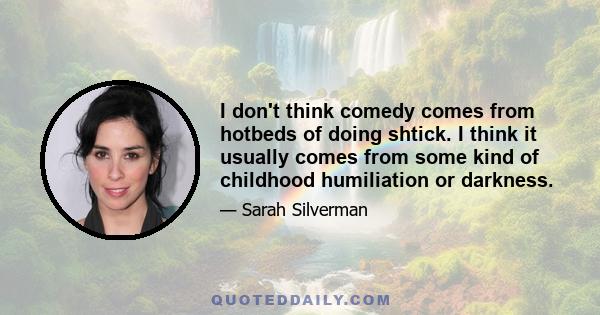 I don't think comedy comes from hotbeds of doing shtick. I think it usually comes from some kind of childhood humiliation or darkness.