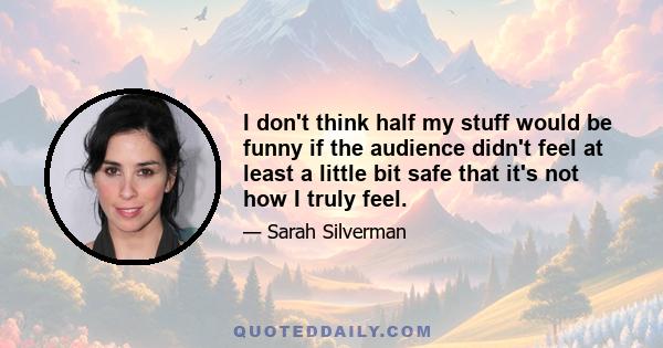 I don't think half my stuff would be funny if the audience didn't feel at least a little bit safe that it's not how I truly feel.