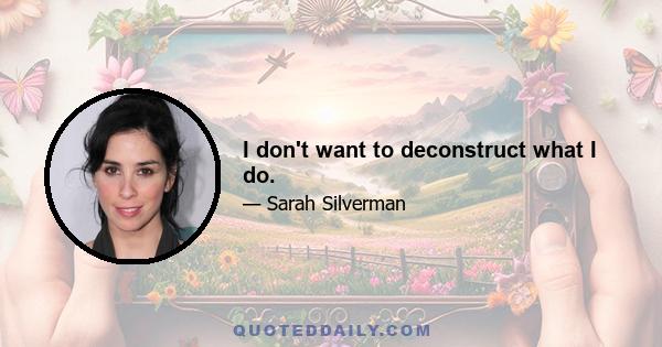 I don't want to deconstruct what I do.